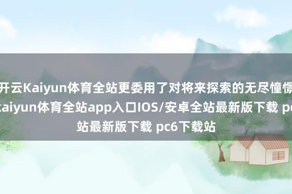 开云Kaiyun体育全站更委用了对将来探索的无尽憧憬与决心-kaiyun体育全站app入口IOS/安卓全站最新版下载 pc6下载站