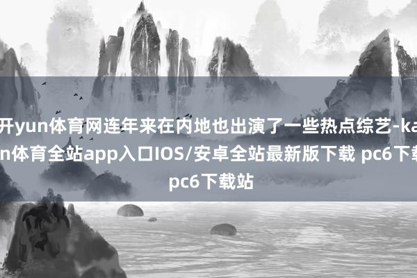 开yun体育网连年来在内地也出演了一些热点综艺-kaiyun体育全站app入口IOS/安卓全站最新版下载 pc6下载站