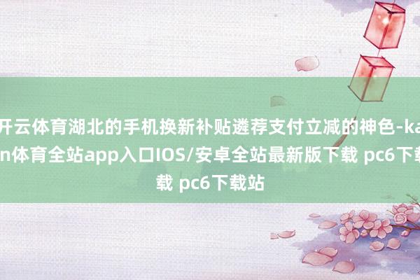 开云体育湖北的手机换新补贴遴荐支付立减的神色-kaiyun体育全站app入口IOS/安卓全站最新版下载 pc6下载站