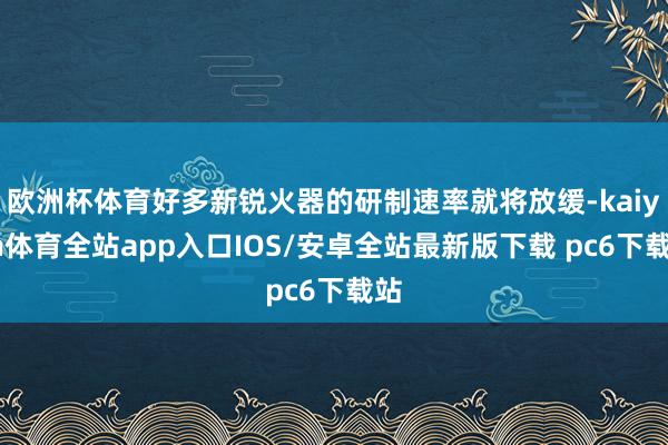 欧洲杯体育好多新锐火器的研制速率就将放缓-kaiyun体育全站app入口IOS/安卓全站最新版下载 pc6下载站