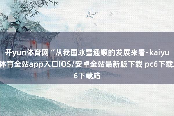 开yun体育网“从我国冰雪通顺的发展来看-kaiyun体育全站app入口IOS/安卓全站最新版下载 pc6下载站