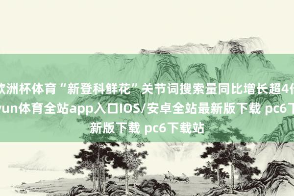 欧洲杯体育“新登科鲜花”关节词搜索量同比增长超4倍-kaiyun体育全站app入口IOS/安卓全站最新版下载 pc6下载站