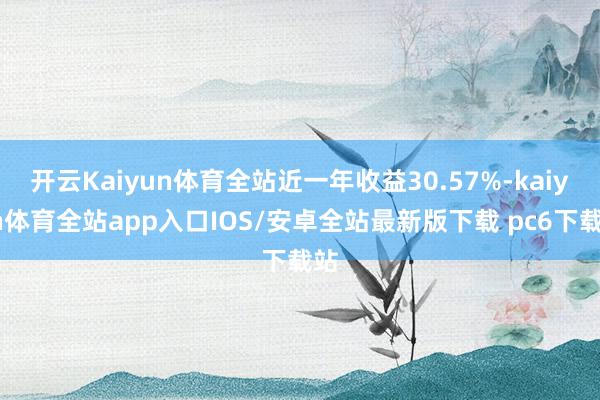 开云Kaiyun体育全站近一年收益30.57%-kaiyun体育全站app入口IOS/安卓全站最新版下载 pc6下载站