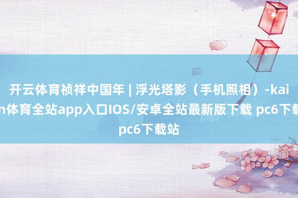 开云体育祯祥中国年 | 浮光塔影（手机照相）-kaiyun体育全站app入口IOS/安卓全站最新版下载 pc6下载站